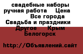 свадебные наборы(ручная работа) › Цена ­ 1 200 - Все города Свадьба и праздники » Другое   . Крым,Белогорск